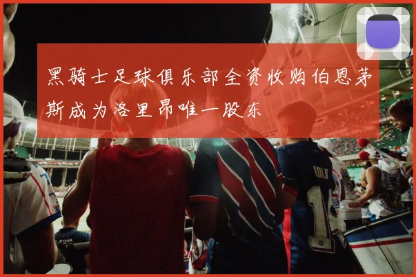 黑骑士足球俱乐部全资收购伯恩茅斯成为洛里昂唯一股东