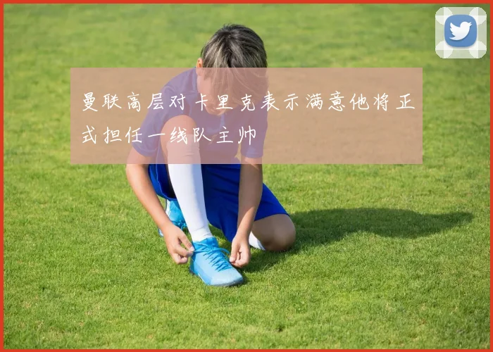 曼联高层对卡里克表示满意他将正式担任一线队主帅