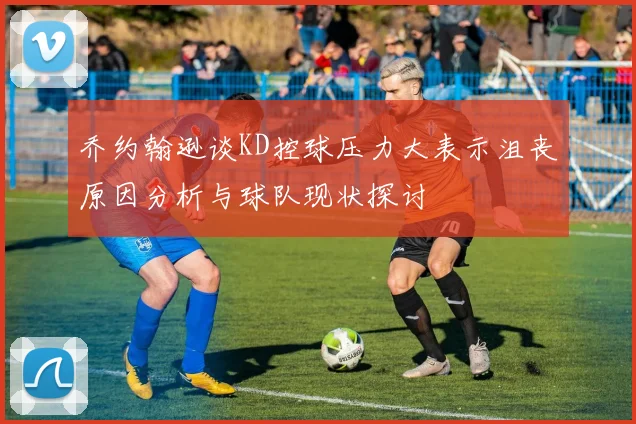 乔约翰逊谈KD控球压力大表示沮丧原因分析与球队现状探讨