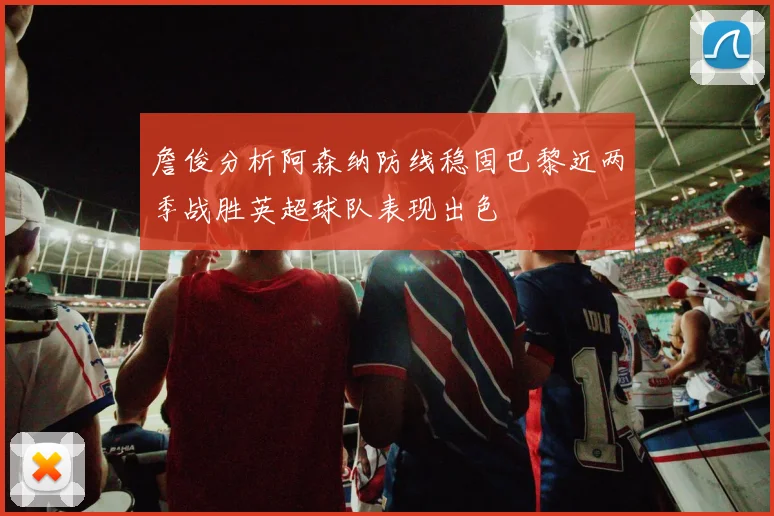 詹俊分析阿森纳防线稳固巴黎近两季战胜英超球队表现出色