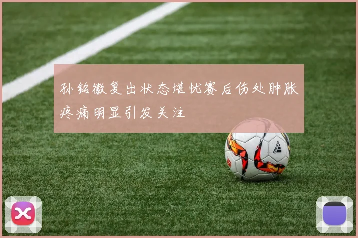 孙铭徽复出状态堪忧赛后伤处肿胀疼痛明显引发关注