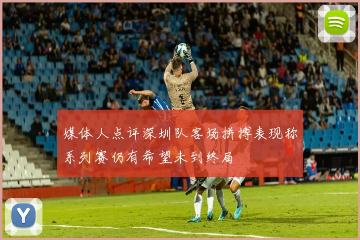 媒体人点评深圳队客场拼搏表现称系列赛仍有希望未到终局
