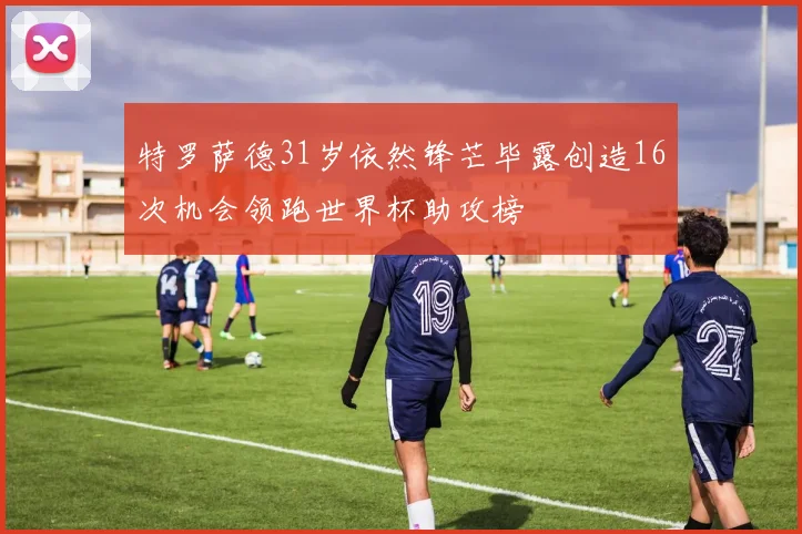 特罗萨德31岁依然锋芒毕露创造16次机会领跑世界杯助攻榜