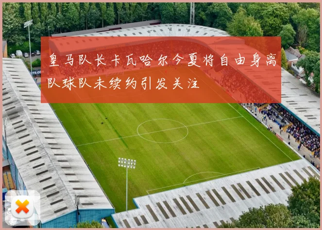 皇马队长卡瓦哈尔今夏将自由身离队球队未续约引发关注