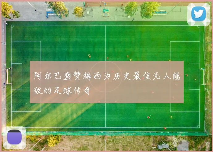 阿尔巴盛赞梅西为历史最佳无人能敌的足球传奇
