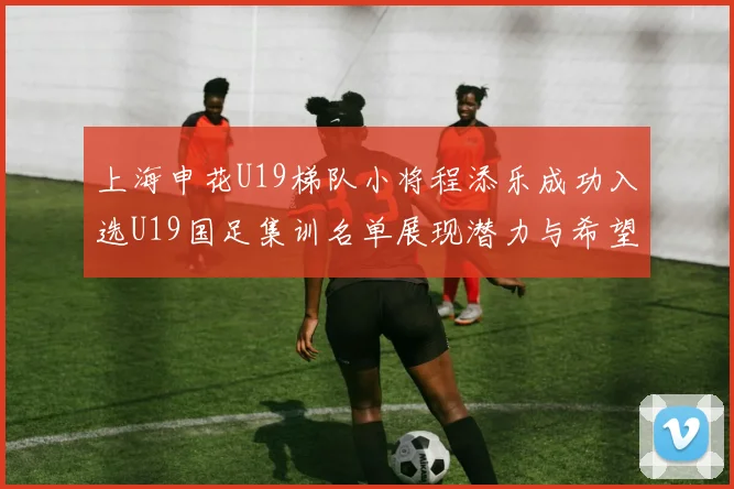 上海申花U19梯队小将程添乐成功入选U19国足集训名单展现潜力与希望