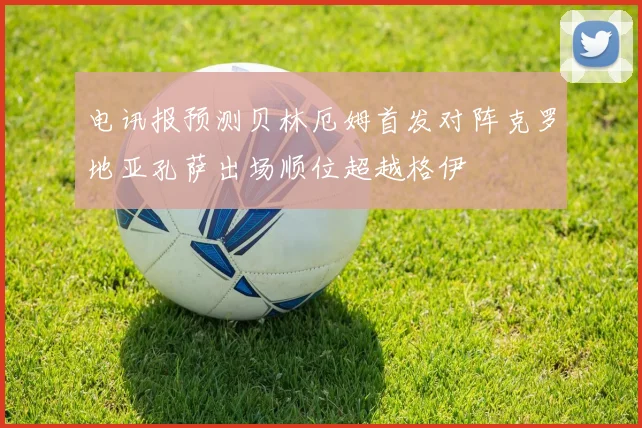 电讯报预测贝林厄姆首发对阵克罗地亚孔萨出场顺位超越格伊