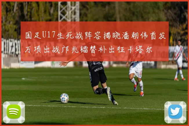 国足U17生死战阵容揭晓潘朝伟首发万项出战邝兆镭替补出征卡塔尔