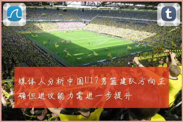 媒体人分析中国U17男篮建队方向正确但进攻能力需进一步提升